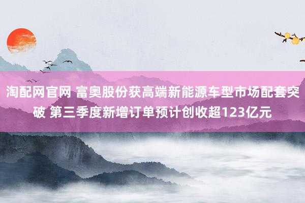 淘配网官网 富奥股份获高端新能源车型市场配套突破 第三季度新增订单预计创收超123亿元