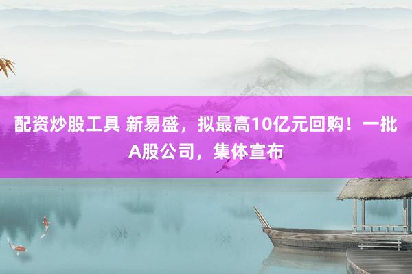 配资炒股工具 新易盛,拟最高10亿元回购!一批A股公司,集体宣布