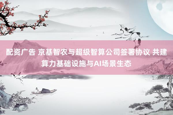 配资广告 京基智农与超级智算公司签署协议 共建算力基础设施与AI场景生态
