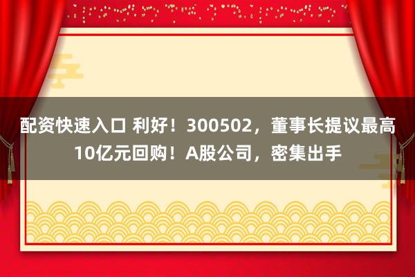 配资快速入口 利好！300502，董事长提议最高10亿元回购！A股公司，密集出手