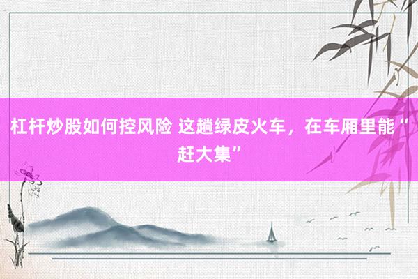 杠杆炒股如何控风险 这趟绿皮火车,在车厢里能“赶大集”
