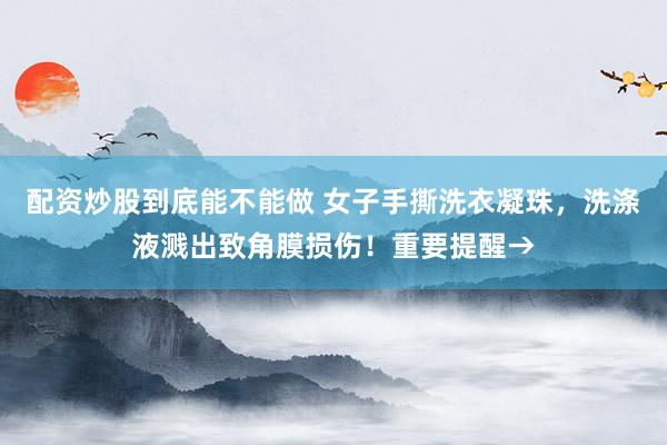 配资炒股到底能不能做 女子手撕洗衣凝珠，洗涤液溅出致角膜损伤！重要提醒→