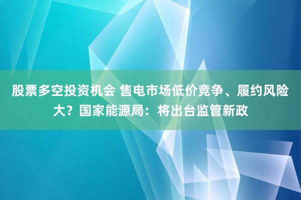 股票多空投资机会 售电市场低价竞争、履约风险大？国家能源局：将出台监管新政
